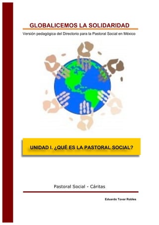 GLOBALICEMOS LA SOLIDARIDAD
Versión pedagógica del Directorio para la Pastoral Social en México
Pastoral Social - Cáritas
Eduardo Tovar Robles
UNIDAD I. ¿QUÉ ES LA PASTORAL SOCIAL?
 