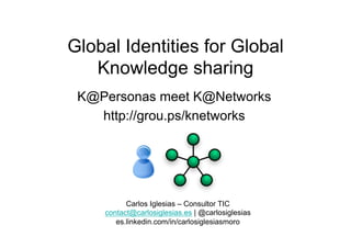 Global Identities for Global
Knowledge sharing
K@Personas meet K@Networks
http://grou.ps/knetworks
Carlos Iglesias – Consultor TIC
contact@carlosiglesias.es | @carlosiglesias
es.linkedin.com/in/carlosiglesiasmoro
 