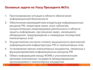 Основные задачи по Указу Президента №31с

1. Прогнозирование ситуации в области обеспечения
   информационной безопасности
2. Обеспечение взаимодействия владельцев информационных
   ресурсов РФ, операторов связи, иных субъектов,
   осуществляющих лицензируемую деятельность в области
   защиты информации, при решении задач, касающихся
   обнаружения, предупреждения и ликвидации последствий
   компьютерных атак
3. Осуществление контроля степени защищенности критической
   информационной инфраструктуры РФ от компьютерных атак
4. Установление причин компьютерных инцидентов, связанных с
   функционированием информационных ресурсов РФ
5. Обмен информацией между ФОИВ и уполномоченными
   органами иностранных государств (международными
   организациями) о компьютерных инцидентах
 