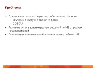 Проблемы

• Практически полное отсутствие собственных сенсоров
   – «Ручеек» и «Аргус» в расчет не берем
   – СОБКА?
• Активное использование разных решений по ИБ от разных
  производителей
• Ориентация на сетевые события или только события ИБ
 