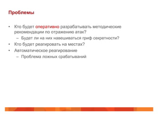 Проблемы

• Кто будет оперативно разрабатывать методические
  рекомендации по отражению атак?
   – Будет ли на них навешиваться гриф секретности?
• Кто будет реагировать на местах?
• Автоматическое реагирование
   – Проблема ложных срабатываний
 
