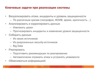 Ключевые задачи при реализации системы

• Визуализировать атаки, инциденты и уровень защищенности
   – По различным срезам (география, ФОИВ, время, критичность…)
• Анализировать и коррелировать данные
   – Извлекать уроки
   – Прогнозировать инциденты и изменение уровня защищенности
• Собирать данные
   – Из своих источников
   – Из разрозненных security-источников
   – Big Data
• Реагировать
   – Подготовить рекомендации по реагированию
   – Автоматически отражать атаки и устранять уязвимости
• Обмениваться информацией
 
