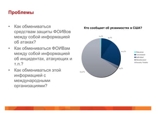Проблемы

• Как обмениваться             Кто сообщает об уязвимостях в США?
  средствам защиты ФОИВов
  между собой информацией
  об атаках?
• Как обмениваться ФОИВам
  между собой информацией
  об инцидентах, атакующих и
  т.п.?
• Как обмениваться этой
  информацией с
  международными
  организациями?
 