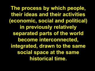 The process by which people,
 their ideas and their activities
(economic, social and political)
     in previously relatively
  separated parts of the world
    become interconnected,
 integrated, drawn to the same
    social space at the same
         historical time.
 
