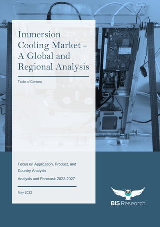 1
All rights reserved at BIS Research Inc.
I
M
M
E
R
S
I
O
N
C
O
O
L
I
N
G
M
A
R
K
E
T
https://upload.wikimedia.org/wikipedia/commons/e/e9/Single-server-immersion-cooling.jpg
Focus on Application, Product, and
Country Analysis
Analysis and Forecast: 2022-2027
May 2022
Immersion
Cooling Market -
A Global and
Regional Analysis
Table of Content
 