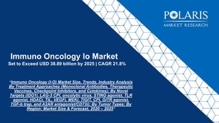 Immuno Oncology Io Market
Set to Exceed USD 38.89 billion by 2025 | CAGR 21.8%
“Immuno Oncology (I-O) Market Size, Trends, Industry Analysis
By Treatment Approaches (Monoclonal Antibodies, Therapeutic
Vaccines, Checkpoint Inhibitors, and Cytokines); By Novel
Targets (IDO1i, LAG-3 CPI, oncolytic virus, STING agonist, TLR
agonist, HDACi, TIL, VEGFi, MEKi, TIGIT, CPI, GITR agonist,
TGF-b trap, and A2AR antagonist/CD73i); By Tumor Types; By
Region: Market Size & Forecast, 2020 – 2025”
 