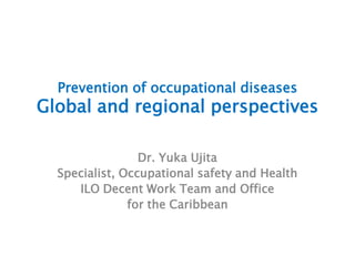 Prevention of occupational diseases
Global and regional perspectives
Dr. Yuka Ujita
Specialist, Occupational safety and Health
ILO Decent Work Team and Office
for the Caribbean
 