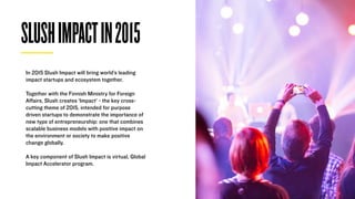 SLUSHIMPACTIN2015
In 2015 Slush Impact will bring world’s leading
impact startups and ecosystem together.
Together with the Finnish Ministry for Foreign
Aﬀairs, Slush creates ‘Impact’ - the key cross-
cutting theme of 2015, intended for purpose
driven startups to demonstrate the importance of
new type of entrepreneurship: one that combines
scalable business models with positive impact on
the environment or society to make positive
change globally.
A key component of Slush Impact is virtual, Global
Impact Accelerator program.
 