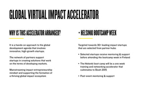 GLOBALVIRTUALIMPACTACCELERATOR
WHYISTHISACCELERATORARRANGED? +HELSINKIBOOTCAMPWEEK
It is a hands-on approach to the global
development agenda that involves
innovative, high-growth startups.
The network of partners support
startups in creating solutions that work
on the terms of developing markets.
Mainstreaming impact entrepreneurship
mindset and supporting the formation of
a thriving global impact ecosystem
Targeted towards 30+ leading impact startups
that are selected from partner hubs:
• Selected startups receive mentoring & support
before attending the bootcamp week in Finland 
• The Helsinki boot camp will be a one week
training and networking accelerator that
culminates to Slush 2015 
• Post-event mentoring & support
 
