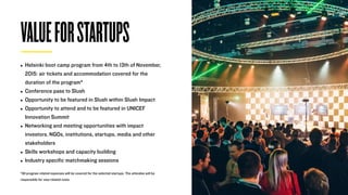 • Helsinki boot camp program from 4th to 13th of November,
2015: air tickets and accommodation covered for the
duration of the program*
• Conference pass to Slush
• Opportunity to be featured in Slush within Slush Impact
• Opportunity to attend and to be featured in UNICEF
Innovation Summit
• Networking and meeting opportunities with impact
investors, NGOs, institutions, startups, media and other
stakeholders
• Skills workshops and capacity building
• Industry speciﬁc matchmaking sessions
*All program related expenses will be covered for the selected startups. The attendee will be
responsible for visa-related costs
VALUEFORSTARTUPS
 