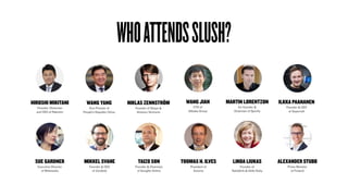 WHOATTENDSSLUSH?
HIROSHI MIKITANI
Founder, Chairman
and CEO of Rakuten
SUE GARDNER
Executive Director
of Wikimedia
WANG YANG
Vice Premier of
People’s Republic China
TOOMAS H. ILVES
President of
Estonia
LINDA LIUKAS
Founder of
RailsGirls & Hello Ruby
MIKKEL SVANE
Founder & CEO
of Zendesk
ILKKA PAANANEN
Founder & CEO
at Supercell
ALEXANDER STUBB
Prime Minister
of Finland
NIKLAS ZENNSTRÖM
Founder of Skype &
Atomico Ventures
WANG JIAN
CTO of
Alibaba Group
TAIZO SON
Founder & Chairman
of GungHo Online
MARTIN LORENTZON
Co-founder &
Chairman of Spotify
 