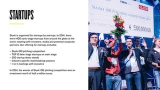 STARTUPS
Slush is organised for startups by startups. In 2014, there
were 1400 early-stage startups from around the globe at the
event, meeting with investors, media and potential corporate
partners. Our oﬀering for startups includes:
– Slush 100 pitching competition 
– TOP 10 later stage startups on main stage
– 250 startup demo stands 
– Industry speciﬁc matchmaking sessions
– 1-on-1 meetings with investors
In 2014, the winner of Slush 100 pitching competition won an
investment worth of half a million euros.
 