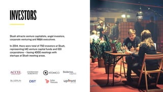 INVESTORS
Slush attracts venture capitalists, angel investors,
corporate venturing and M&A executives.
In 2014, there were total of 750 investors at Slush,
representing 140 venture capital funds and 100
corporations – having 4000 meetings with
startups at Slush meeting areas.
 