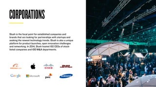 CORPORATIONS
Slush is the focal point for established companies and
brands that are looking for partnerships with startups and
seeking the newest technology trends. Slush is also a unique
platform for product launches, open innovation challenges
and networking. In 2014, Slush hosted 150 CEOs of stock-
listed companies and 100 M&A departments.
 