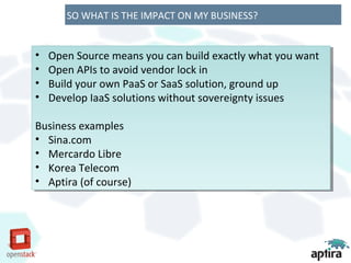 SO WHAT IS THE IMPACT ON MY BUSINESS?


••   Open Source means you can build exactly what you want
     Open Source means you can build exactly what you want
••   Open APIs to avoid vendor lock in
     Open APIs to avoid vendor lock in
••   Build your own PaaS or SaaS solution, ground up
     Build your own PaaS or SaaS solution, ground up
••   Develop IaaS solutions without sovereignty issues
     Develop IaaS solutions without sovereignty issues

Business examples
 Business examples
•• Sina.com
    Sina.com
•• Mercardo Libre
    Mercardo Libre
•• Korea Telecom
    Korea Telecom
•• Aptira (of course)
    Aptira (of course)
 