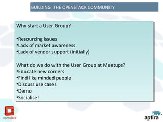 BUILDING THE OPENSTACK COMMUNITY


Why start a User Group?
Why start a User Group?

••Resourcingissues
 Resourcing issues
••Lackof market awareness
 Lack of market awareness
••Lackof vendor support (initially)
 Lack of vendor support (initially)

What do we do with the User Group at Meetups?
 What do we do with the User Group at Meetups?
••Educatenew comers
 Educate new comers
••Findlike minded people
 Find like minded people
••Discussuse cases
 Discuss use cases
••Demo
 Demo
••Socialise!
 Socialise!
 