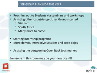 USER GROUP PLANS FOR THIS YEAR


••   Reaching out to Students via seminars and workshops
     Reaching out to Students via seminars and workshops
••   Assisting other countries get User Groups started
     Assisting other countries get User Groups started
      •• Vietnam
          Vietnam
      •• South Africa
          South Africa
      •• Many more to come
          Many more to come

••   Starting internship programs
      Starting internship programs
••   More demos, interactive sessions and code dojos
      More demos, interactive sessions and code dojos

•• Assisting the burgeoning OpenStack jobs market
   Assisting the burgeoning OpenStack jobs market

Someone in this room may be your new boss!!!
 Someone in this room may be your new boss!!!
 