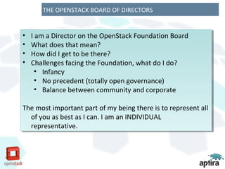 THE OPENSTACK BOARD OF DIRECTORS


••   IIam a Director on the OpenStack Foundation Board
        am a Director on the OpenStack Foundation Board
••   What does that mean?
      What does that mean?
••   How did IIget to be there?
      How did get to be there?
••   Challenges facing the Foundation, what do IIdo?
      Challenges facing the Foundation, what do do?
       •• Infancy
           Infancy
       •• No precedent (totally open governance)
           No precedent (totally open governance)
       •• Balance between community and corporate
           Balance between community and corporate

The most important part of my being there is to represent all
The most important part of my being there is to represent all
  of you as best as IIcan. IIam an INDIVIDUAL
   of you as best as can. am an INDIVIDUAL
  representative.
   representative.
 