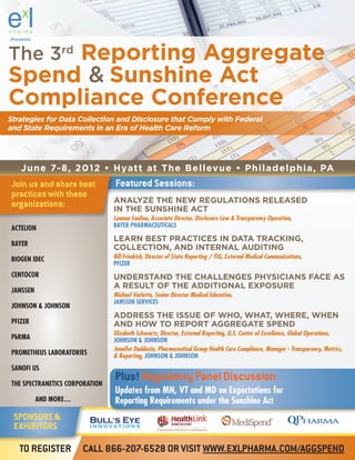 Presents



The 3rd Reporting Aggregate
Spend & Sunshine Act
Compliance Conference
Strategies for Data Collection and Disclosure that Comply with Federal
and State Requirements in an Era of Health Care Reform




    June 7-8, 2012 • Hyatt at The Bellevue • Philadelphia, PA
Join us and share best          Featured Sessions:
practices with these
organizations:                  ANALYZE THE NEW REGULATIONS RELEASED
                                IN THE SUNSHINE ACT
                                Luanna Saulino, Associate Director, Disclosure Law & Transparency Operation,
ACTELION                        BAYER PHARMACEUTICALS

                                LEARN BEST PRACTICES IN DATA TRACKING,
BAYER
                                COLLECTION, AND INTERNAL AUDITING
BIOGEN IDEC                     Bill Friedrich, Director of State Reporting / TIG, External Medical Communications,
                                PFIZER
CENTOCOR                        UNDERSTAND THE CHALLENGES PHYSICIANS FACE AS
                                A RESULT OF THE ADDITIONAL EXPOSURE
JANSSEN
                                Michael Varlotta, Senior Director Medical Education,
                                JANSSEN SERVICES
JOHNSON & JOHNSON
                                ADDRESS THE ISSUE OF WHO, WHAT, WHERE, WHEN
PFIZER                          AND HOW TO REPORT AGGREGATE SPEND
                                Elizabeth Schwartz, Director, External Reporting, U.S. Center of Excellence, Global Operations,
PhRMA                           JOHNSON & JOHNSON
                                Jennifer Daddazio, Pharmaceutical Group Health Care Compliance, Manager - Transparency, Metrics,
PROMETHEUS LABORATORIES         & Reporting, JOHNSON & JOHNSON
SANOFI US

THE SPECTRANETICS CORPORATION
                                Plus! Regulatory Panel Discussion
                                Updates from MN, VT and MD on Expectations for
           AND MORE…            Reporting Requirements under the Sunshine Act
 SPONSORS &
 EXHIBITORS

   TO REGISTER         CALL 866-207-6528 OR VISIT WWW.EXLPHARMA.COM/AGGSPEND
 