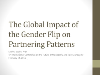 The Global Impact of
the Gender Flip on
Partnering Patterns
Leanna Wolfe, PhD
4th International Conference on the Future of Monogamy and Non-Monogamy
February 14, 2015
 