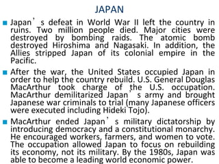 JAPAN
■ Japan’s defeat in World War II left the country in
ruins. Two million people died. Major cities were
destroyed by bombing raids. The atomic bomb
destroyed Hiroshima and Nagasaki. In addition, the
Allies stripped Japan of its colonial empire in the
Pacific.
■ After the war, the United States occupied Japan in
order to help the country rebuild. U.S. General Douglas
MacArthur took charge of the U.S. occupation.
MacArthur demilitarized Japan’s army and brought
Japanese war criminals to trial (many Japanese officers
were executed including Hideki Tojo).
■ MacArthur ended Japan’s military dictatorship by
introducing democracy and a constitutional monarchy.
He encouraged workers, farmers, and women to vote.
The occupation allowed Japan to focus on rebuilding
its economy, not its military. By the 1980s, Japan was
able to become a leading world economic power.
 