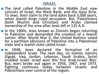 ISRAEL
■ The land called Palestine in the Middle East now
consists of Israel, the West Bank, and the Gaza Strip.
To Jews, their claim to the land dates back 3,000 years,
when Jewish kings ruled Jerusalem. But, Palestinians
(both Muslim and Christian) and Arabs claimed
ownership of the area after Jews left in 135 A.D.
■ In the 1900s, Jews known as Zionists began returning
to Palestine and demanded the creation of a Jewish
nation. After World War II, the United Nations voted
for a partition (division) of Palestine into a Palestinian
state and a Jewish state called Israel.
■ In 1948, Jews declared the formation of an
independent Israel. The next day, six Islamic nations
(Egypt, Iraq, Jordan, Lebanon, Saudi Arabia, Syria)
invaded Israel. Israel won this first Arab-Israeli War.
But, wars broke out again in 1956, 1967, and 1973.
Fighting continues today between Israelis and
Palestinians over control of the region.
 