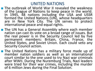 UNITED NATIONS
■ The outbreak of World War II revealed the weakness
of the League of Nations to keep peace in the world.
In 1945, 48 nations including the USA and USSR
formed the United Nations (UN), whose headquarters
are in New York City. The UN serves to protect
international peace and equal rights.
■ The UN has a General Assembly where each member
nation can cast its vote on a broad range of issues. But
the real power is in the Security Council led by five
permanent members: Britain, China, France, the
United States, and Soviet Union. Each could veto any
Security Council action.
■ The United Nations has a military force made up of
member nation soldiers as well as an international
court similar to the one used to try Nazi war criminals
after WWII. During the Nuremburg Trials, Nazi leaders
were tried for their war crimes, including the murder
of 6 million Jews during the Final Solution.
 