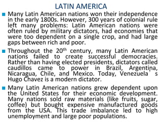 LATIN AMERICA
■ Many Latin American nations won their independence
in the early 1800s. However, 300 years of colonial rule
left many problems: Latin American nations were
often ruled by military dictators, had economies that
were too dependent on a single crop, and had large
gaps between rich and poor.
■ Throughout the 20th century, many Latin American
nations failed to create successful democracies.
Rather than having elected presidents, dictators called
caudillos came to power in Brazil, Argentina,
Nicaragua, Chile, and Mexico. Today, Venezuela’s
Hugo Chavez is a modern dictator.
■ Many Latin American nations grew dependent upon
the United States for their economic development.
Many nations sold raw materials (like fruits, sugar,
coffee) but bought expensive manufactured goods
from the USA. This trade imbalance led to high
unemployment and large poor populations.
 
