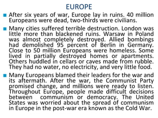 EUROPE
■ After six years of war, Europe lay in ruins. 40 million
Europeans were dead, two-thirds were civilians.
■ Many cities suffered terrible destruction. London was
little more than blackened ruins. Warsaw in Poland
was almost completely destroyed. Allied bombings
had demolished 95 percent of Berlin in Germany.
Close to 50 million Europeans were homeless. Some
lived in partially destroyed homes or apartments.
Others huddled in cellars or caves made from rubble.
They had no water, no electricity, and very little food.
■ Many Europeans blamed their leaders for the war and
its aftermath. After the war, the Communist Party
promised change, and millions were ready to listen.
Throughout Europe, people made difficult decisions
between communism or democracy. The United
States was worried about the spread of communism
in Europe in the post-war era known as the Cold War.
 