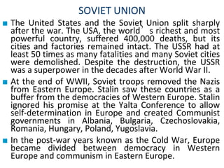 SOVIET UNION
■ The United States and the Soviet Union split sharply
after the war. The USA, the world’s richest and most
powerful country, suffered 400,000 deaths, but its
cities and factories remained intact. The USSR had at
least 50 times as many fatalities and many Soviet cities
were demolished. Despite the destruction, the USSR
was a superpower in the decades after World War II.
■ At the end of WWII, Soviet troops removed the Nazis
from Eastern Europe. Stalin saw these countries as a
buffer from the democracies of Western Europe. Stalin
ignored his promise at the Yalta Conference to allow
self-determination in Europe and created Communist
governments in Albania, Bulgaria, Czechoslovakia,
Romania, Hungary, Poland, Yugoslavia.
■ In the post-war years known as the Cold War, Europe
became divided between democracy in Western
Europe and communism in Eastern Europe.
 