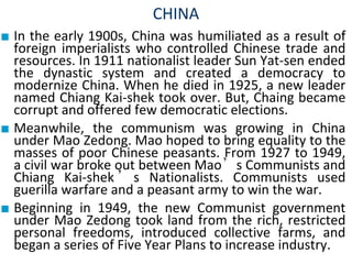 CHINA
■ In the early 1900s, China was humiliated as a result of
foreign imperialists who controlled Chinese trade and
resources. In 1911 nationalist leader Sun Yat-sen ended
the dynastic system and created a democracy to
modernize China. When he died in 1925, a new leader
named Chiang Kai-shek took over. But, Chaing became
corrupt and offered few democratic elections.
■ Meanwhile, the communism was growing in China
under Mao Zedong. Mao hoped to bring equality to the
masses of poor Chinese peasants. From 1927 to 1949,
a civil war broke out between Mao’s Communists and
Chiang Kai-shek ’ s Nationalists. Communists used
guerilla warfare and a peasant army to win the war.
■ Beginning in 1949, the new Communist government
under Mao Zedong took land from the rich, restricted
personal freedoms, introduced collective farms, and
began a series of Five Year Plans to increase industry.
 