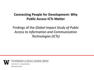 Connecting People for Development: Why
Public Access ICTs Matter
Findings of the Global Impact Study of Public
Access to Information and Communication
Technologies (ICTs)
 
