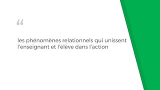“
les phénomènes relationnels qui unissent
l’enseignant et l’élève dans l’action
 