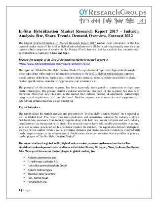 1 | P a g e
In-Situ Hybridization Market Research Report 2017 - Industry
Analysis- Size, Share, Trends, Demand, Overview, Forecast 2022
The Global In-Situ Hybridization Market Research Report 2017 renders deep perception of the key
regional market status of the In-Situ Hybridization Industry on a Global level that primarily aims the core
regions which comprises of continents like Europe, North America, and Asia and the key countries such
as United States, Germany, China and Japan.
Request for sample of In-Situ Hybridization Market research report @
https://www.qyresearchgroups.com/request-sample/471432
The report on “Global In-Situ Hybridization Market” is a professional report which provides thorough
knowledge along with complete information pertaining to the In-Situ Hybridization industry a propos
classifications, definitions, applications, industry chain summary, industry policies in addition to plans,
product specifications, manufacturing processes, cost structures, etc.
The potential of this industry segment has been rigorously investigated in conjunction with primary
market challenges. The present market condition and future prospects of the segment has also been
examined. Moreover, key strategies in the market that includes product developments, partnerships,
mergers and acquisitions, etc., are discussed. Besides, upstream raw materials and equipment and
downstream demand analysis is also conducted.
Report Includes:-
The report cloaks the market analysis and projection of “In-Situ Hybridization Market” on a regional as
well as Global level. The report constitutes qualitative and quantitative valuation by industry analysts,
first-hand data, assistance from industry experts along with their most recent verbatim and each industry
manufacturers via the market value chain. The research experts have additionally assessed the in general
sales and revenue generation of this particular market. In addition, this report also delivers widespread
analysis of root market trends, several governing elements and macro-economic indicators, coupled with
market improvements as per every segment. Furthermore, the report contains diverse profiles of primary
market players of “In-Situ Hybridization Market”.
This report studies the global In-Situ Hybridization market, analyzes and researches the In-Situ
Hybridization development status and forecast in United States, EU, Japan, China, India and Southeast
Asia. This report focuses on the top players in global market, like:
 Abbott Laboratories, Inc.
 F. Hoffmann-La Roche AG
 Leica Biosystems Nussloch GmbH
 Agilent Technologies
 Thermo Fisher Scientific
 Inc., Merck KGaA
 PerkinElmer, Inc.
 