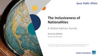 © 2018 Ipsos 1
The Inclusiveness of
Nationalities
NICOLAS BOYON
Senior Vice President
A Global Advisor Survey
© 2018 Ipsos. All rights reserved.Contains Ipsos'Confidentialand Proprietary information
and may notbe disclosedor reproduced without theprior written consent ofIpsos.
 