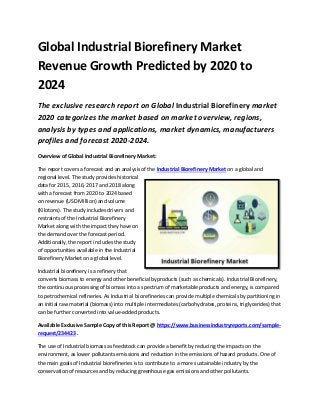 Global Industrial Biorefinery Market
Revenue Growth Predicted by 2020 to
2024
The exclusive research report on Global Industrial Biorefinery market
2020 categorizes the market based on market overview, regions,
analysis by types and applications, market dynamics, manufacturers
profiles and forecast 2020-2024.
Overview of Global Industrial Biorefinery Market:
The report covers a forecast and an analysis of the Industrial Biorefinery Market on a global and
regional level. The study provides historical
data for 2015, 2016, 2017 and 2018 along
with a forecast from 2020 to 2024 based
on revenue (USD Million) and volume
(Kilotons). The study includes drivers and
restraints of the Industrial Biorefinery
Market along with the impact they have on
the demand over the forecast period.
Additionally, the report includes the study
of opportunities available in the Industrial
Biorefinery Market on a global level.
Industrial biorefinery is a refinery that
converts biomass to energy and other beneficial byproducts (such as chemicals). Industrial Biorefinery,
the continuous processing of biomass into a spectrum of marketable products and energy, is compared
to petrochemical refineries. As Industrial biorefineries can provide multiple chemicals by partitioning in
an initial raw material (biomass) into multiple intermediates (carbohydrates, proteins, triglycerides) that
can be further converted into value-added products.
Available Exclusive Sample Copy of this Report @ https://www.businessindustryreports.com/sample-
request/234423 .
The use of Industrial biomass as feedstock can provide a benefit by reducing the impacts on the
environment, as lower pollutants emissions and reduction in the emissions of hazard products. One of
the main goals of Industrial biorefineries is to contribute to a more sustainable industry by the
conservation of resources and by reducing greenhouse gas emissions and other pollutants.
 