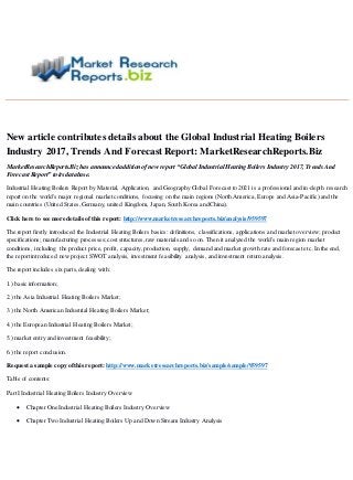 New article contributes details about the Global Industrial Heating Boilers
Industry 2017, Trends And Forecast Report: MarketResearchReports.Biz
MarketResearchReports.Biz has announced addition of new report “Global Industrial Heating Boilers Industry 2017, Trends And
Forecast Report” to its database.
Industrial Heating Boilers Report by Material, Application, and Geography Global Forecast to 2021 is a professional and in-depth research
report on the world's major regional market conditions, focusing on the main regions (North America, Europe and Asia-Pacific) and the
main countries (United States,Germany, united Kingdom, Japan, South Korea and China).
Click here to see more details ofthis report: http://www.marketresearchreports.biz/analysis/959597
The report firstly introduced the Industrial Heating Boilers basics: definitions, classifications, applications and market overview; product
specifications; manufacturing processes; cost structures,raw materials and so on. Then it analyzed the world's main region market
conditions, including the product price, profit, capacity, production, supply, demand and market growth rate and forecast etc. In the end,
the report introduced new project SWOT analysis, investment feasibility analysis, and investment return analysis.
The report includes six parts,dealing with:
1.) basic information;
2.) the Asia Industrial Heating Boilers Market;
3.) the North American Industrial Heating Boilers Market;
4.) the European Industrial Heating Boilers Market;
5.) market entry and investment feasibility;
6.) the report conclusion.
Request a sample copy ofthis report: http://www.marketresearchreports.biz/sample/sample/959597
Table of contents:
Part I Industrial Heating Boilers Industry Overview
 Chapter One Industrial Heating Boilers Industry Overview
 Chapter Two Industrial Heating Boilers Up and Down Stream Industry Analysis
 