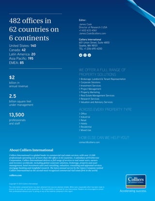 Copyright © 2013 Colliers International.
The information contained herein has been obtained from sources deemed reliable. While every reasonable effort has been made to
ensure its accuracy, we cannot guarantee it. No responsibility is assumed for any inaccuracies. Readers are encouraged to consult
their professional advisors prior to acting on any of the material contained in this report.
482 offices in
62 countries on
6 continents
United States: 140
Canada: 42
Latin America: 20
Asia Pacific: 195
EMEA: 85
$2
billion in
annual revenue
2.5
billion square feet
under management
13,500
professionals
and staff
Accelerating success.
Editor:
James Cook
Director of Research | USA
+1 602 633 4061
James.Cook@colliers.com
Colliers International
601 Union Street, Suite 4800
Seattle, WA 98101
TEL +1 206 695 4200
About Colliers International
Colliers International is a global leader in commercial real estate services, with over 13,500
professionals operating out of more than 482 offices in 62 countries. A subsidiary of FirstService
Corporation, Colliers International delivers a full range of services to real estate users, owners
and investors worldwide, including global corporate solutions, brokerage, property and asset
management, hotel investment sales and consulting, valuation, consulting and appraisal services,
mortgage banking and insightful research. The latest annual survey by the Lipsey Company ranked
Colliers International as the second-most recognized commercial real estate firm in the world.
colliers.com
WE OFFER A FULL RANGE OF
PROPERTY SOLUTIONS
> Brokerage: Landlord & Tenant Representation
> Corporate Solutions
> Investment Services
> Project Management
> Property Marketing
> Real Estate Management Services
> Research Services
> Valuation and Advisory Services
contact@colliers.com
> Office
> Industrial
> Retail
> Hotels
> Residential
> Mixed Use
ACROSS EVERY PROPERTY TYPE
HOW ELSE CAN WE HELP YOU?
Copyright © 2013 Colliers International.
The information contained herein has been obtained from sources deemed reliable. While every reasonable effort has been made to
ensure its accuracy, we cannot guarantee it. No responsibility is assumed for any inaccuracies. Readers are encouraged to consult
their professional advisors prior to acting on any of the material contained in this report.
 