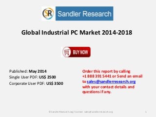 Global Industrial PC Market 2014-2018
Order this report by calling
+1 888 391 5441 or Send an email
to sales@sandlerresearch.org
with your contact details and
questions if any.
1© SandlerResearch.org/ Contact sales@sandlerresearch.org
Published: May 2014
Single User PDF: US$ 2500
Corporate User PDF: US$ 3500
 