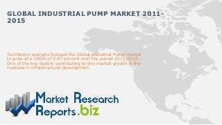 GLOBAL INDUSTRIAL PUMP MARKET 2011-
2015




TechNavios analysts forecast the Global Industrial Pump market
to grow at a CAGR of 3.47 percent over the period 2011-2015.
One of the key factors contributing to this market growth is the
increase in infrastructural development.
 