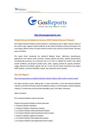 www.gosreports.com
http://www.gosreports.com
Global Industrial Robotics Industry 2015 Market Research Report
2015 Global Industrial Robotics Industry Report is a professional and in-depth research report on
the world’s major regional market conditions of the Industrial Robotics industry, focusing on the
main regions (North America, Europe and Asia) and the main countries (United States, Germany,
Japan and China).
The report firstly introduced the Industrial Robotics basics: definitions, classifications,
applications and industry chain overview; industry policies and plans; product specifications;
manufacturing processes; cost structures and so on. Then it analyzed the world’s main region
market conditions, including the product price, profit, capacity, production, capacity utilization,
supply, demand and industry growth rate etc. In the end, the report introduced new project
SWOT analysis, investment feasibility analysis, and investment return analysis.
The Full Report:
http://www.gosreports.com/global-industrial-robotics-industry-2015-market-research-report/
The report includes six parts, dealing with: 1.) basic information; 2.) the Asia Industrial Robotics
industry; 3.) the North American Industrial Robotics industry; 4.) the European Industrial Robotics
industry; 5.) market entry and investment feasibility; and 6.) the report conclusion.
Table of Contents
Part I Industrial Robotics Industry Overview
Chapter One Industrial Robotics Industry Overview
1.1 Industrial Robotics Definition
1.2 Industrial Robotics Classification Analysis
1.2.1 Industrial Robotics Main Classification Analysis
1.2.2 Industrial Robotics Main Classification Share Analysis
1.3 Industrial Robotics Application Analysis
1.3.1 Industrial Robotics Main Application Analysis
1.3.2 Industrial Robotics Main Application Share Analysis
 