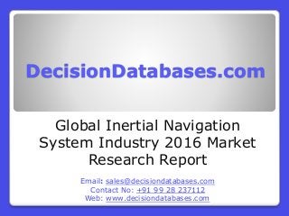 DecisionDatabases.com
Global Inertial Navigation
System Industry 2016 Market
Research Report
Email: sales@decisiondatabases.com
Contact No: +91 99 28 237112
Web: www.decisiondatabases.com
 
