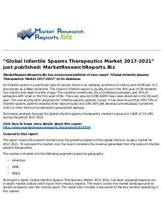 “Global Infantile Spasms Therapeutics Market 2017-2021”
just published: MarketResearchReports.Biz
MarketResearchReports.Biz has announced addition of new report “Global Infantile Spasms
Therapeutics Market 2017-2021” to its database.
An infantile spasm is a particular type of seizure found in an epilepsy syndrome of infancy and childhood. It is
also known as a West syndrome. The onset of infantile spasm is usually found in the first year of life between
four months and eight months of age. The condition constitutes 2% of childhood epilepsies and 25% of
epilepsies with onset in the first year of life. There are around 2,000-4,000 new cases observed in the US each
year. The overall long-term prognosis for infantile spasms patients is poor. It has been found that 50%-70% of
infantile spasms patients develop other seizure types and 18%-50% will develop LennoxGastaut syndrome
(LGS) or other forms of symptomatic generalized epilepsy.
Technavios analysts forecast the global infantile spasms therapuetics market to grow at a CAGR of 10.16%
during the period 2017-2021.
Click here to know more details about this report:
http://www.marketresearchreports.biz/analysis/915036
Covered in this report
The report covers the present scenario and the growth prospects of the global thoracic surgery market for
2017-2021. To calculate the market size, the report considers the revenue generated from the sales of infantile
spasms therapuetics.
The market is divided into the following segments based on geography:
• Americas
• APAC
• EMEA
Technavio's report, Global Infantile Spasms Therapeutics Market 2017-2021, has been prepared based on an
in-depth market analysis with inputs from industry experts. The report covers the market landscape and its
growth prospects over the coming years. The report also includes a discussion of the key vendors operating in
this market.
 