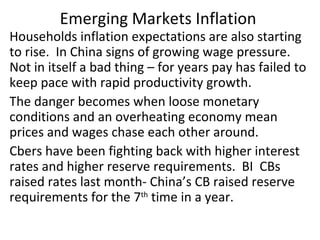 Emerging Markets Inflation  Households inflation expectations are also starting to rise.  In China signs of growing wage pressure.  Not in itself a bad thing – for years pay has failed to keep pace with rapid productivity growth. The danger becomes when loose monetary conditions and an overheating economy mean prices and wages chase each other around. Cbers have been fighting back with higher interest rates and higher reserve requirements.  BI  CBs raised rates last month- China’s CB raised reserve requirements for the 7 th  time in a year.  