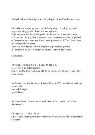 Global Information Systems Development andImplementation
Identify the major processes of designing, developing, and
implementing global information systems.
Discuss how the level of global information infrastructures
affects the design, development, and implementation of global
information systems and how these processes differ from those
in a domestic context.
Explain how firms should employ appropriate global
information infrastructures to support those processes.
Conditions
·
The paper should be 2-3 pages in length,
(start with an introduction +
body : in the body answer all three questions above. Then, the
conclusion)
·
well-written, and formatted according to CSU academic writing
standards
and APA style
guidelines.
·
At least Four references in addition to the resources below :
Resources:
·
Cavaye, A. L. M. (1997).
Challenges during the development of transnational information
systems
 