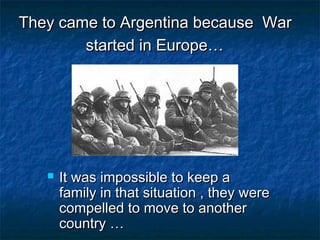 They came to Argentina because WarThey came to Argentina because War
started in Europe…started in Europe…
 It was impossible to keep aIt was impossible to keep a
family in that situation , they werefamily in that situation , they were
compelled to move to anothercompelled to move to another
country …country …
 