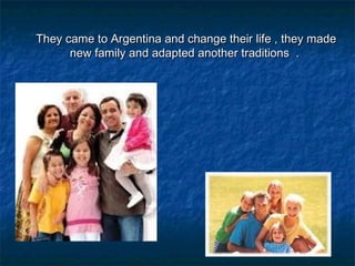 They came to Argentina and change their life , they madeThey came to Argentina and change their life , they made
new family and adapted another traditions .new family and adapted another traditions .
 