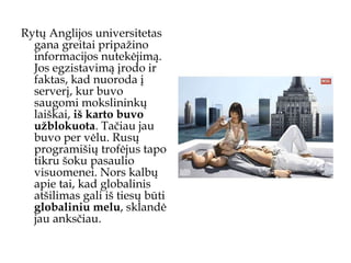 Rytų Anglijos universitetas gana greitai pripažino informacijos nutekėjimą. Jos egzistavimą įrodo ir faktas, kad nuoroda į serverį, kur buvo saugomi mokslininkų laiškai,  iš karto buvo užblokuota . Tačiau jau buvo per vėlu. Rusų programišių trofėjus tapo tikru šoku pasaulio visuomenei. Nors kalbų apie tai, kad globalinis atšilimas gali iš tiesų būti  globaliniu melu , sklandė jau anksčiau.  