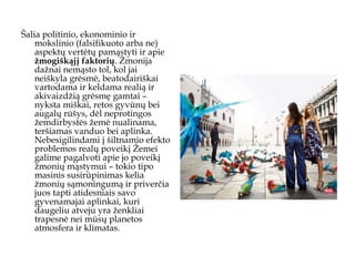 Šalia politinio, ekonominio ir mokslinio (falsifikuoto arba ne) aspektų vertėtų pamąstyti ir apie  žmogiškąjį faktorių . Žmonija dažnai nemąsto tol, kol jai neiškyla grėsmė, beatodairiškai vartodama ir keldama realią ir akivaizdžią grėsmę gamtai – nyksta miškai, retos gyvūnų bei augalų rūšys, dėl neprotingos žemdirbystės žemė nualinama, teršiamas vanduo bei aplinka. Nebesigilindami į šiltnamio efekto problemos realų poveikį Žemei galime pagalvoti apie jo poveikį žmonių mąstymui – tokio tipo masinis susirūpinimas kelia žmonių sąmoningumą ir priverčia juos tapti atidesniais savo gyvenamajai aplinkai, kuri daugeliu atveju yra ženkliai trapesnė nei mūsų planetos atmosfera ir klimatas.  