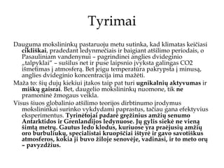 Tyrimai Dauguma mokslininkų pastaruoju metu sutinka, kad k limatas keičiasi  cikliškai , pradedant ledynmečiais ir baigiant atšilimo periodais, o Pasauliniam vandenynui – pagrindinei anglies dvideginio „talpyklai“ – sušilus net ir puse laipsnio įvyksta galingas  CO2  išmetimas į atmosferą. Bet jeigu temperatūra pakrypsta į minusą, anglies dvideginio koncentracija ima mažėti. Maža to: šių dujų kiekiui įtakos taip pat turi  ugnikalnių aktyvumas  ir  miškų gaisrai . Bet ,   daugelio mokslininkų nuomone,  tik  ne  pramoninė žmogaus veikla. Visus šiuos globalinio atšilimo teorijos dirbtinumo įrodymus mokslininkai surinko vykdydami paprastus, tačiau gana efektyvius eksperimentus.  Tyrinėtojai padarė gręžinius amžių senumo Antarktidos ir Grenlandijos ledynuose. Jų gylis siekė ne vieną šimtą metrų. Gautus ledo klodus, kuriuose yra praėjusių amžių oro burbuliukų, specialistai kruopščiai ištyrė ir gavo savotiškus atmosferos, kokia ji buvo žiloje senovėje, vadinasi, ir to meto orų – pavyzdžius.  